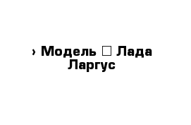  › Модель ­ Лада-Ларгус